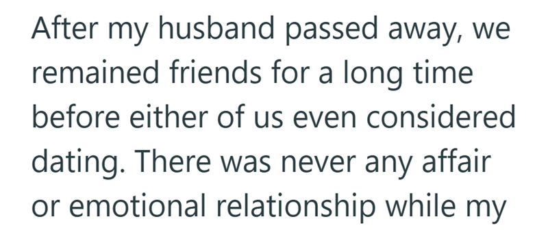 After my husband passed away, we remained friends for a long time before either of us even considered dating. There was never any affair or emotional relationship while my