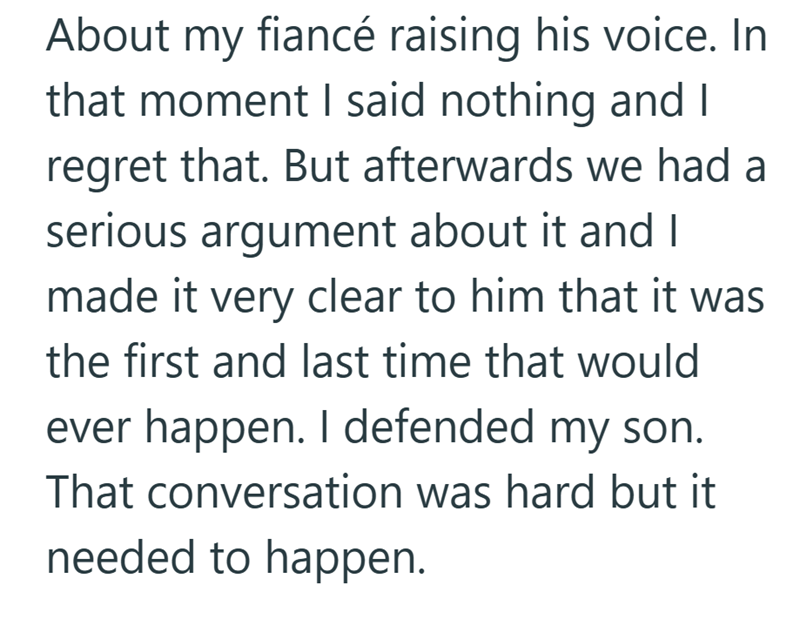 About my fiancé raising his voice. In that moment I said nothing and I regret that. But afterwards we had a serious argument about it and I made it very clear to him that it was the first and last time that would ever happen. I defended my son. That conversation was hard but it needed to happen.
