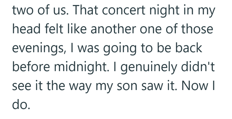 two of us. That concert night in my head felt like another one of those evenings, I was going to be back before midnight. I genuinely didn't see it the way my son saw it. Now I do.