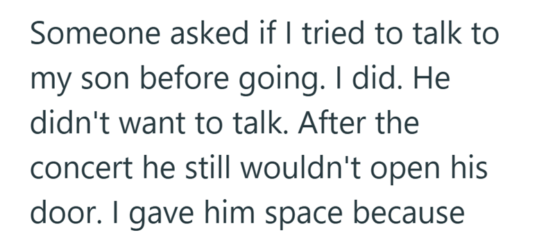 Someone asked if I tried to talk to my son before going. I did. He didn't want to talk. After the concert he still wouldn't open his door. I gave him space because