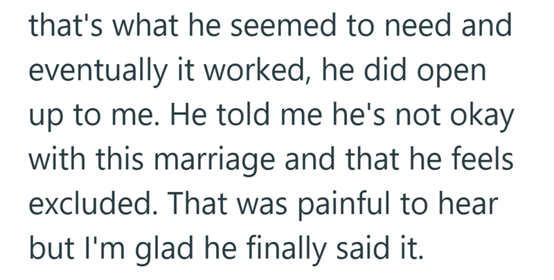 that's what he seemed to need and eventually it worked, he did open up to me. He told me he's not okay with this marriage and that he feels excluded. That was painful to hear but I'm glad he finally said it.