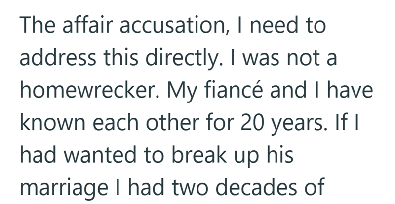 The affair accusation, I need to address this directly. I was not a homewrecker. My fiancé and I have known each other for 20 years. If I had wanted to break up his marriage I had two decades of