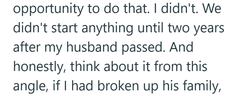 opportunity to do that. I didn't. We didn't start anything until two years after my husband passed. And honestly, think about it from this angle, if I had broken up his family,