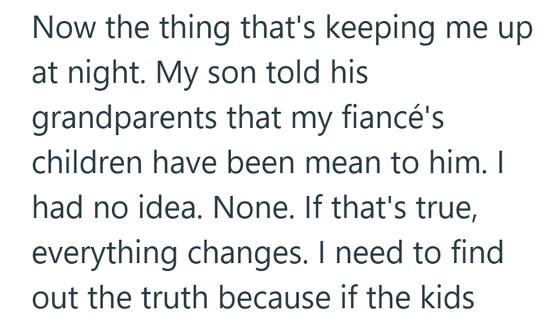 Now the thing that's keeping me up at night. My son told his grandparents that my fiancé's children have been mean to him. I had no idea. None. If that's true, everything changes. I need to find out the truth because if the kids