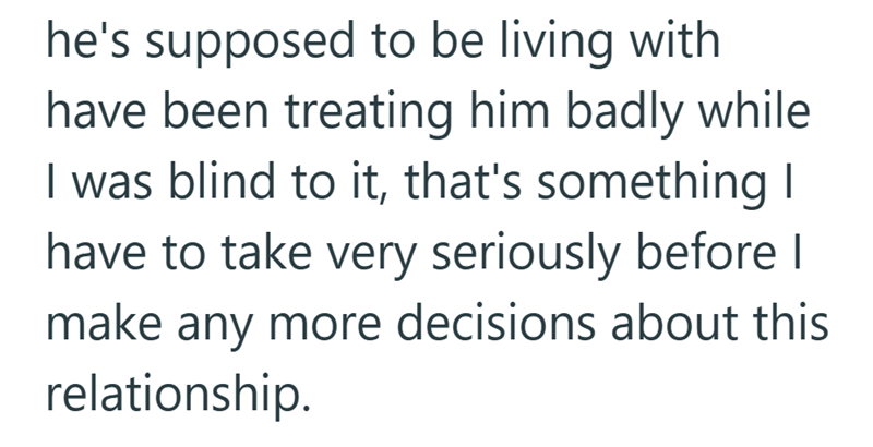 he's supposed to be living with have been treating him badly while I was blind to it, that's something I have to take very seriously before I make any more decisions about this relationship.