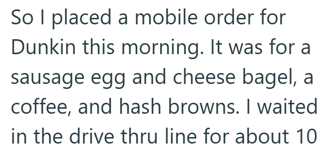 So I placed a mobile order for Dunkin this morning. It was for a sausage egg and cheese bagel, a coffee, and hash browns. I waited in the drive thru line for about 10
