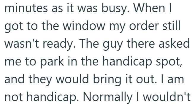 minutes as it was busy. When I got to the window my order still wasn't ready. The guy there asked me to park in the handicap spot, and they would bring it out. I am not handicap. Normally I wouldn't