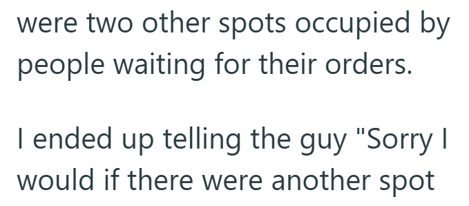 were two other spots occupied by people waiting for their orders. I ended up telling the guy "Sorry I would if there were another spot