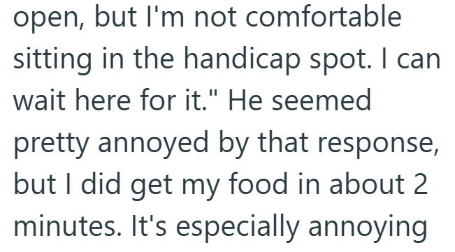 open, but I'm not comfortable sitting in the handicap spot. I can wait here for it." He seemed pretty annoyed by that response, but I did get my food in about 2 minutes. It's especially annoying