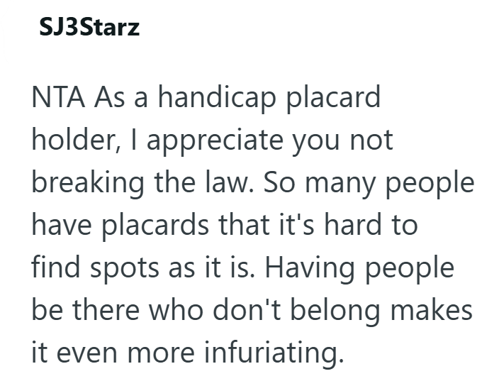 SJ3Starz NTA As a handicap placard holder, I appreciate you not breaking the law. So many people have placards that it's hard to find spots as it is. Having people be there who don't belong makes it even more infuriating.