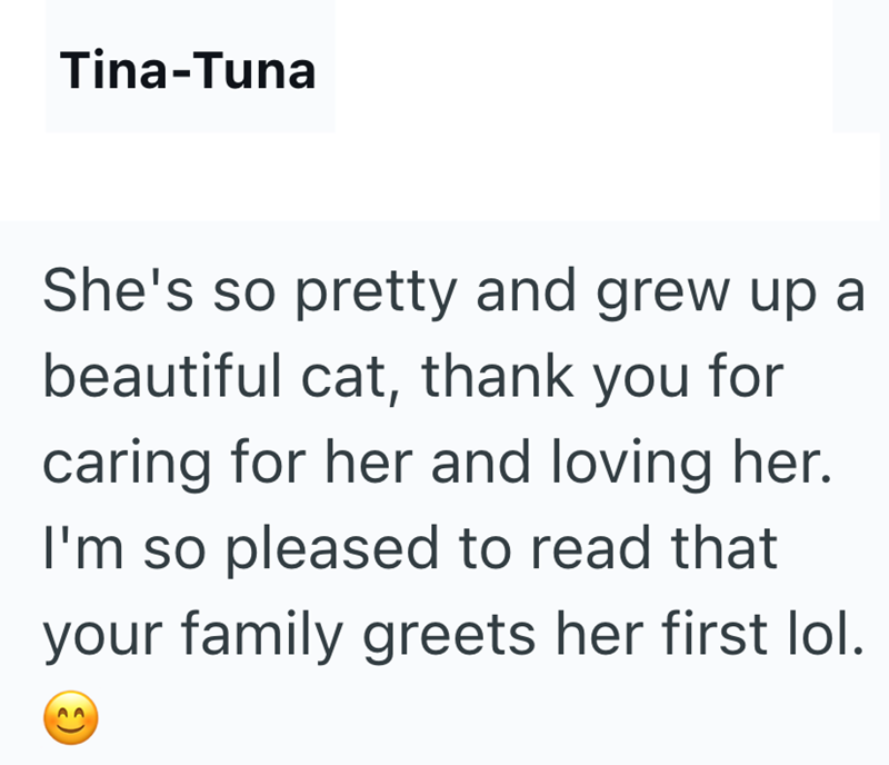 Tina-Tuna She's so pretty and grew up a beautiful cat, thank you for caring for her and loving her. I'm so pleased to read that your family greets her first lol. 9