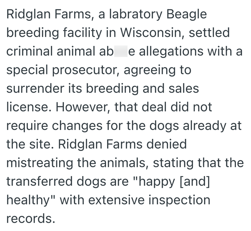 Ridglan Farms, a labratory Beagle breeding facility in Wisconsin, settled criminal animal ab e allegations with a special prosecutor, agreeing to surrender its breeding and sales license. However, that deal did not require changes for the dogs already at the site. Ridglan Farms denied mistreating the animals, stating that the transferred dogs are "happy [and] healthy" with extensive inspection records.