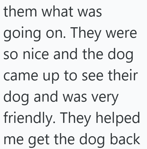 them what was going on. They were so nice and the dog came up to see their dog and was very friendly. They helped me get the dog back