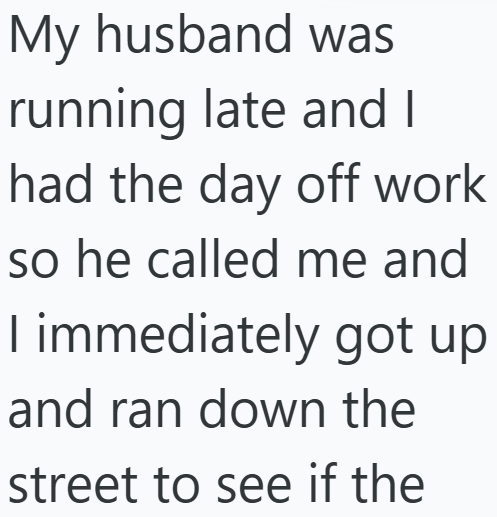 My husband was running late and I had the day off work so he called me and I immediately got up and ran down the street to see if the