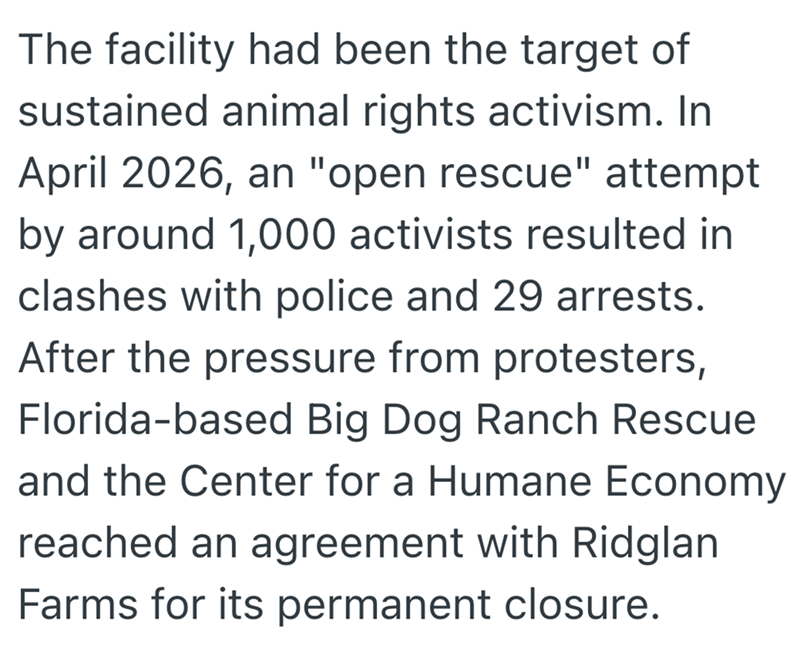 The facility had been the target of sustained animal rights activism. In April 2026, an "open rescue" attempt by around 1,000 activists resulted in clashes with police and 29 arrests. After the pressure from protesters, Florida-based Big Dog Ranch Rescue and the Center for a Humane Economy reached an agreement with Ridglan Farms for its permanent closure.
