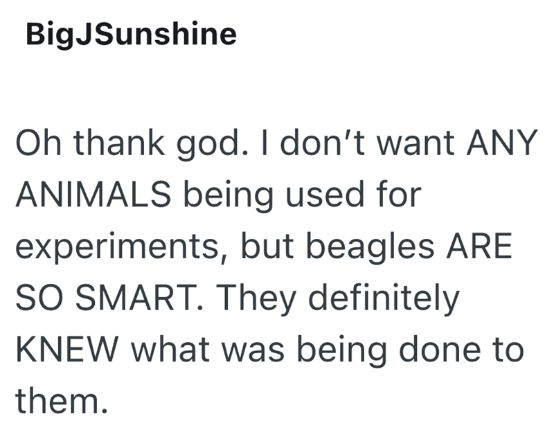 BigJSunshine Oh thank god. I don't want ANY ANIMALS being used for experiments, but beagles ARE SO SMART. They definitely KNEW what was being done to them.