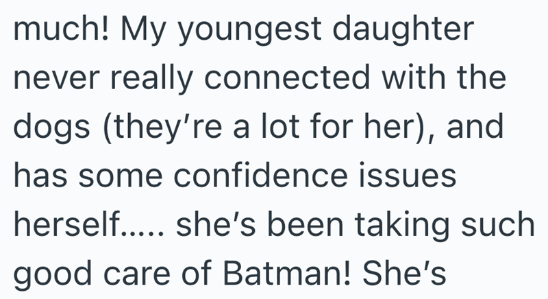 much! My youngest daughter never really connected with the dogs (they're a lot for her), and has some confidence issues herself..... she's been taking such good care of Batman! She's