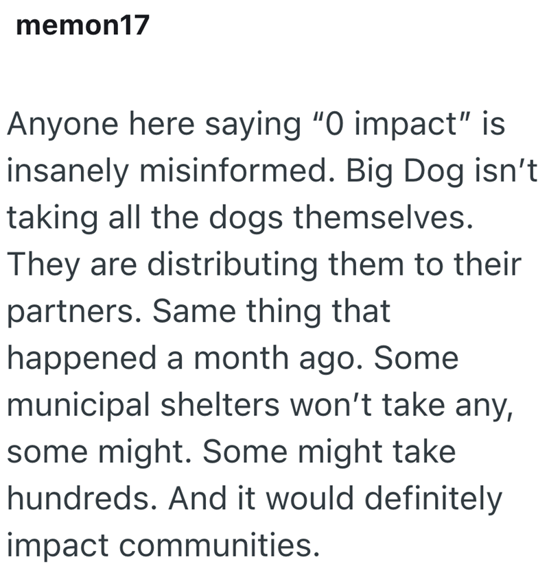 memon17 Anyone here saying "O impact" is insanely misinformed. Big Dog isn't taking all the dogs themselves. They are distributing them to their partners. Same thing that happened a month ago. Some municipal shelters won't take any, some might. Some might take hundreds. And it would definitely impact communities.