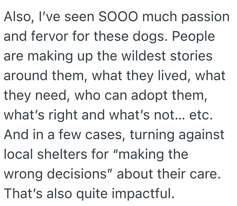 Also, I've seen SOOO much passion and fervor for these dogs. People are making up the wildest stories around them, what they lived, what they need, who can adopt them, what's right and what's not... etc. And in a few cases, turning against local shelters for "making the wrong decisions" about their care. That's also quite impactful.