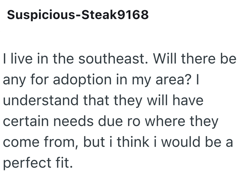 Suspicious-Steak 9168 I live in the southeast. Will there be any for adoption in my area? | understand that they will have certain needs due ro where they come from, but i think i would be a perfect fit.