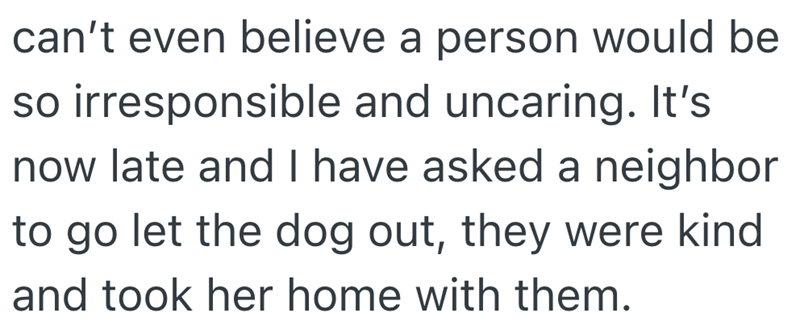 can't even believe a person would be so irresponsible and uncaring. It's now late and I have asked a neighbor to go let the dog out, they were kind and took her home with them.