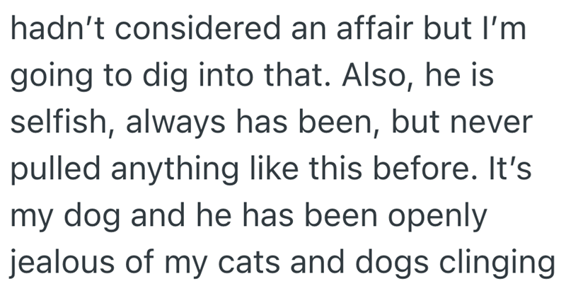 hadn't considered an affair but I'm going to dig into that. Also, he is selfish, always has been, but never pulled anything like this before. It's my dog and he has been openly jealous of my cats and dogs clinging