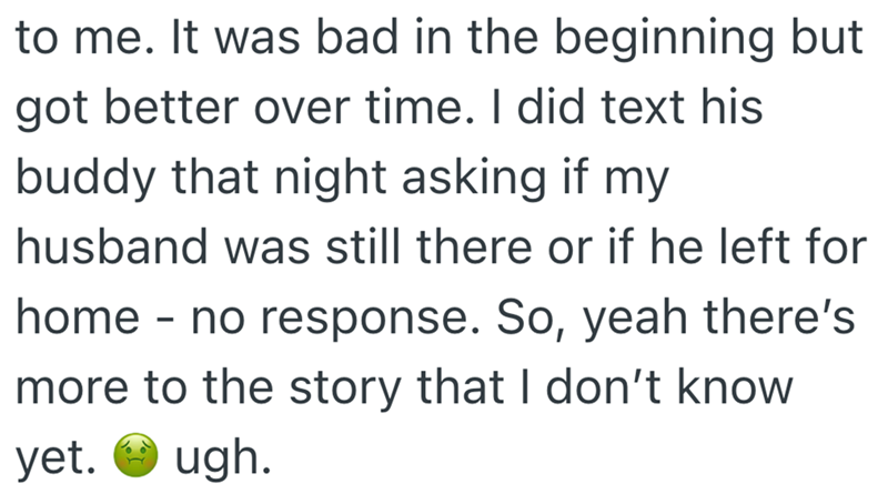 to me. It was bad in the beginning but got better over time. I did text his buddy that night asking if my husband was still there or if he left for home - no response. So, yeah there's more to the story that I don't know yet. ugh.