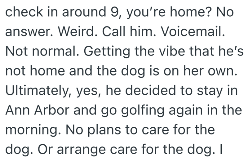 check in around 9, you're home? No answer. Weird. Call him. Voicemail. Not normal. Getting the vibe that he's not home and the dog is on her own. Ultimately, yes, he decided to stay in Ann Arbor and go golfing again in the morning. No plans to care for the dog. Or arrange care for the dog. I