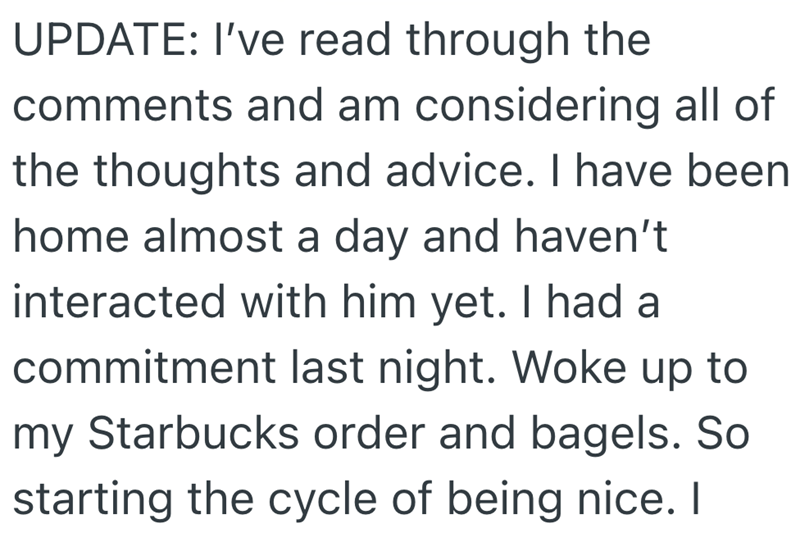 UPDATE: I've read through the comments and am considering all of the thoughts and advice. I have been home almost a day and haven't interacted with him yet. I had a commitment last night. Woke up to my Starbucks order and bagels. So starting the cycle of being nice. I