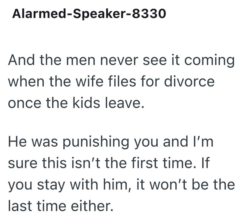 Alarmed-Speaker-8330 And the men never see it coming when the wife files for divorce once the kids leave. He was punishing you and I'm sure this isn't the first time. If you stay with him, it won't be the last time either.