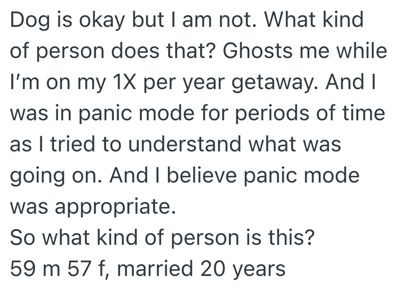 Dog is okay but I am not. What kind of person does that? Ghosts me while I'm on my 1X per year getaway. And I was in panic mode for periods of time as I tried to understand what was going on. And I believe panic mode was appropriate. So what kind of person is this? 59 m 57 f, married 20 years