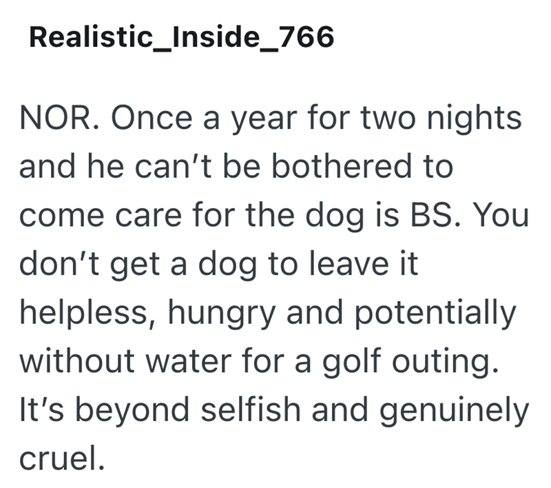 Realistic_Inside_766 NOR. Once a year for two nights and he can't be bothered to come care for the dog is BS. You don't get a dog to leave it helpless, hungry and potentially without water for a golf outing. It's beyond selfish and genuinely cruel.