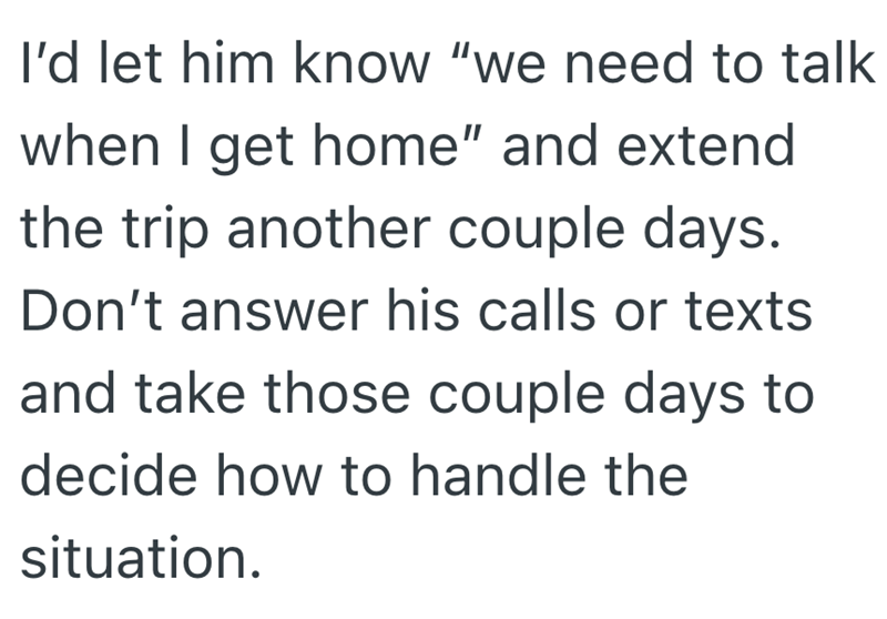 I'd let him know "we need to talk when I get home" and extend the trip another couple days. Don't answer his calls or texts and take those couple days to decide how to handle the situation.