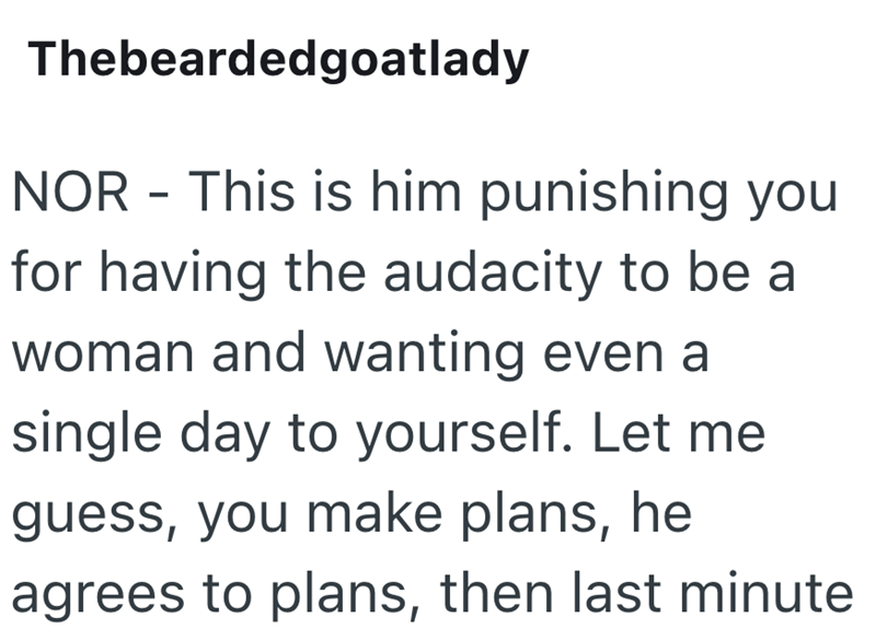 Thebeardedgoatlady NOR - This is him punishing you for having the audacity to be a woman and wanting even a single day to yourself. Let me guess, you make plans, he agrees to plans, then last minute