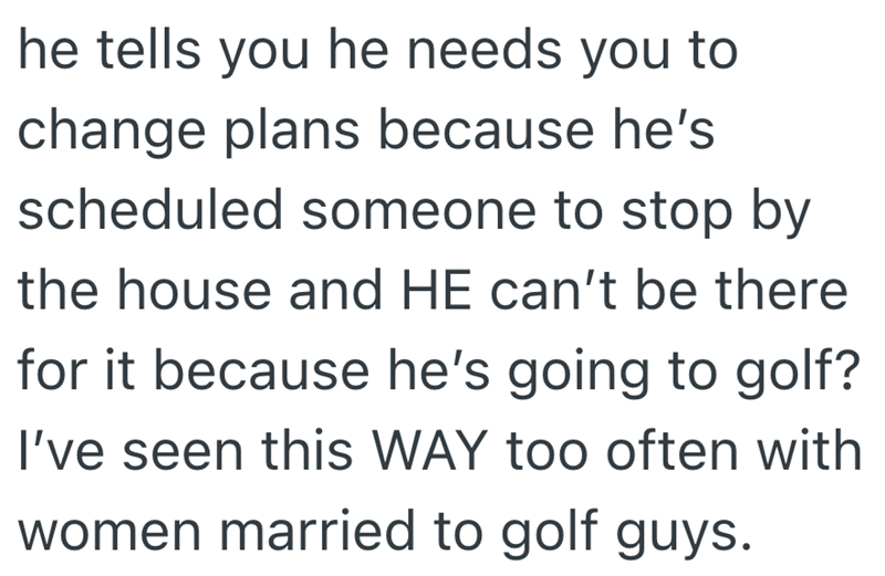 he tells you he needs you to change plans because he's scheduled someone to stop by the house and HE can't be there for it because he's going to golf? I've seen this WAY too often with women married to golf guys.
