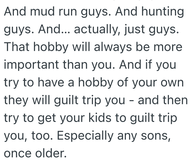And mud run guys. And hunting guys. And... actually, just guys. That hobby will always be more important than you. And if you try to have a hobby of your own they will guilt trip you - and then try to get your kids to guilt trip you, too. Especially any sons, once older.