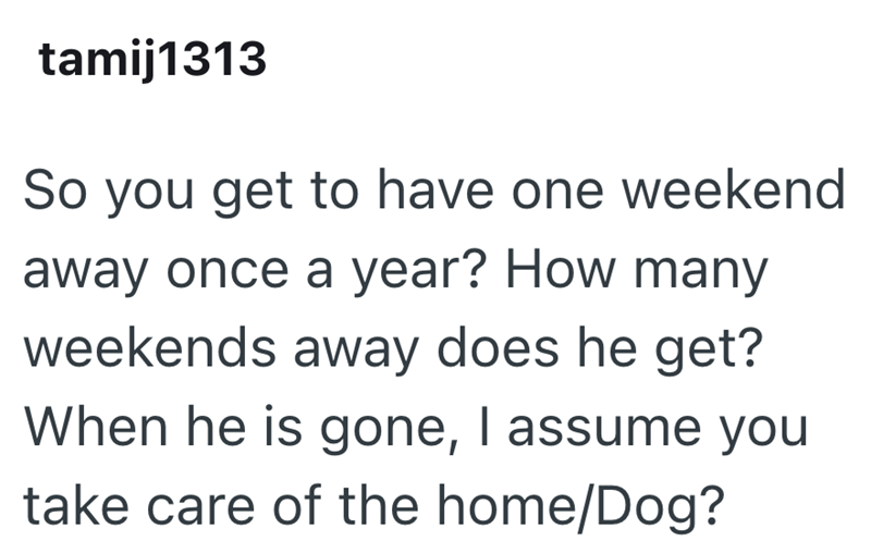 tamij1313 So you get to have one weekend away once a year? How many weekends away does he get? When he is gone, I assume you take care of the home/Dog?