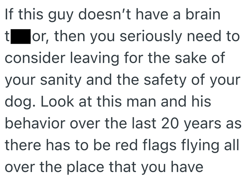 If this guy doesn't have a brain tor, then you seriously need to consider leaving for the sake of your sanity and the safety of your dog. Look at this man and his behavior over the last 20 years as there has to be red flags flying all over the place that you have