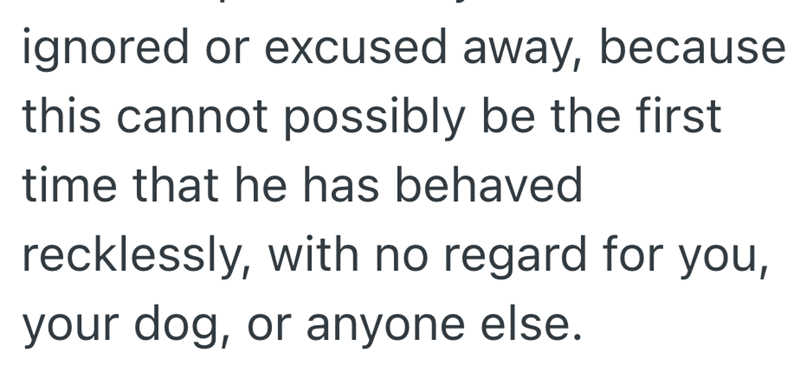 ignored or excused away, because this cannot possibly be the first time that he has behaved recklessly, with no regard for you, your dog, or anyone else.
