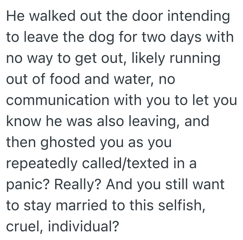 He walked out the door intending to leave the dog for two days with no way to get out, likely running out of food and water, no communication with you to let you know he was also leaving, and then ghosted you as you repeatedly called/texted in a panic? Really? And you still want to stay married to this selfish, cruel, individual?