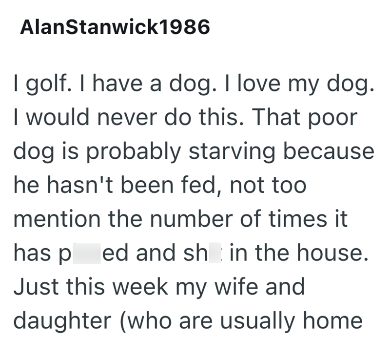 AlanStanwick1986 I golf. I have a dog. I love my dog. I would never do this. That poor dog is probably starving because he hasn't been fed, not too mention the number of times it has ped and sh in the house. Just this week my wife and daughter (who are usually home