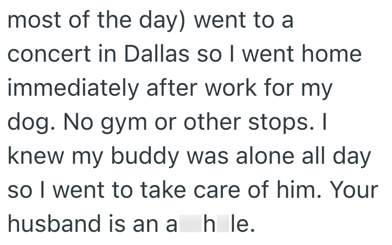 most of the day) went to a concert in Dallas so I went home immediately after work for my dog. No gym or other stops. I knew my buddy was alone all day so I went to take care of him. Your husband is an ah le.