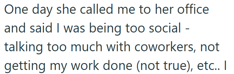 One day she called me to her office and said I was being too social - talking too much with coworkers, not getting my work done (not true), etc.. I
