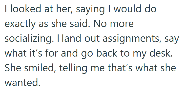 I looked at her, saying I would do exactly as she said. No more socializing. Hand out assignments, say what it's for and go back to my desk. She smiled, telling me that's what she wanted.
