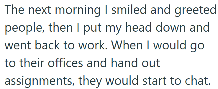 The next morning I smiled and greeted people, then I put my head down and went back to work. When I would go to their offices and hand out assignments, they would start to chat.