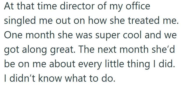 At that time director of my office singled me out on how she treated me. One month she was super cool and we got along great. The next month she'd be on me about every little thing I did. I didn't know what to do.