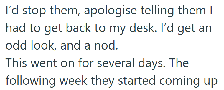 I'd stop them, apologise telling them I had to get back to my desk. I'd get an odd look, and a nod. This went on for several days. The following week they started coming up