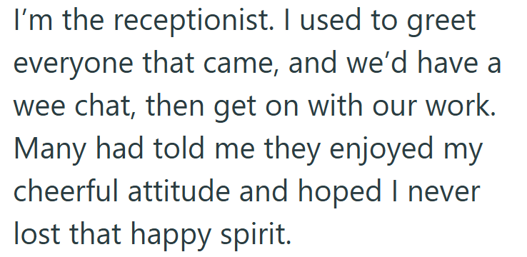 I'm the receptionist. I used to greet everyone that came, and we'd have a wee chat, then get on with our work. Many had told me they enjoyed my cheerful attitude and hoped I never lost that happy spirit.