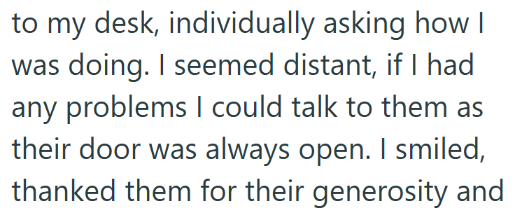 to my desk, individually asking how I was doing. I seemed distant, if I had any problems I could talk to them as their door was always open. I smiled, thanked them for their generosity and
