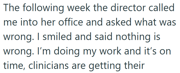 The following week the director called me into her office and asked what was wrong. I smiled and said nothing is wrong. I'm doing my work and it's on time, clinicians are getting their